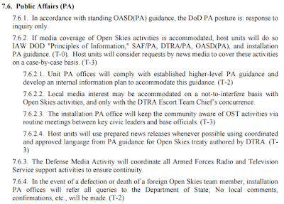 7.6. Public Affairs (PA)  7.6.1. In accordance with standing OASD(PA) guidance, the DoD PA posture is: response to inquiry only. 7.6.2. If media coverage of Open Skies activities is accommodated, host units will do so IAW DOD "Principles of Information," SAF/PA, DTRA/PA, OASD(PA), and installation PA guidance. (T-0). Host units will consider requests by news media to cover these activities on a case-by-case basis. (T-3)  7.6.2.1. Unit PA offices will comply with established higher-level PA guidance and develop an internal information plan to accommodate this guidance. (T-2)  7.6.2.2. Local media interest may be accommodated on a not-to-interfere basis with Open Skies activities, and only with the DTRA Escort Team Chief’s concurrence.  7.6.2.3. The installation PA office will keep the community aware of OST activities via routine meetings between key civic leaders and base officials. (T-3)  7.6.2.4. Host units will use prepared news releases whenever possible using coordinated and approved language from PA guidance for Open Skies treaty authored by DTRA. (T- 3) 