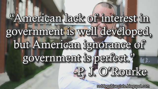 “American lack of interest in government is well developed, but American ignorance of government is perfect.” -P. J. O’Rourke