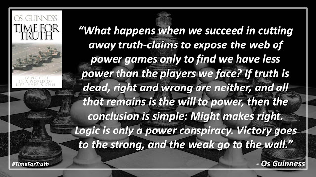 Quote from Dr. Os Guinness' book "Time for Truth": "What happens when we succeed in cutting away truth-claims to expose the web of power games only to find we have less power than the players we face? If truth is dead, right and wrong are neither, and all that remains is the will to power, then the conclusion is simple: Might makes right. Logic is only a power conspiracy. Victory goes to the strong, and the weak go to the wall."