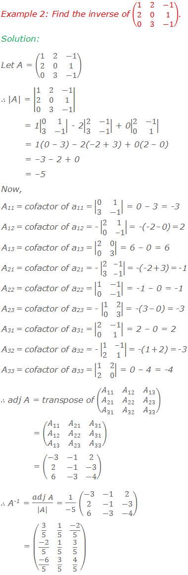 Example 2: Find the inverse of (■(1&2&-1@2&0&1@0&3&-1)). Solution: Let A = (■(1&2&-1@2&0&1@0&3&-1)) |A| = |■(1&2&-1@2&0&1@0&3&-1)|        = 1|■(0&1@3&-1)| - 2|■(2&-1@3&-1)| + 0|■(2&-1@0&1)|        = 1(0 – 3) – 2(–2 + 3) + 0(2 – 0)        = –3 – 2 + 0        = –5  Now, A11 = cofactor of a11 = |■(0&1@3&-1)| = 0 – 3 = -3 A12 = cofactor of a12 = - |■(2&1@0&-1)| = -(-2 – 0) = 2 A13 = cofactor of a13 = |■(2&0@0&3)| = 6 – 0 = 6 A21 = cofactor of a21 = - |■(2&-1@3&-1)| = -(-2 + 3) = -1 A22 = cofactor of a22 = |■(1&-1@0&-1)| = -1 – 0 = -1	 A23 = cofactor of a23 = - |■(1&2@0&3)| = -(3 – 0) = -3 A31 = cofactor of a31 = |■(2&-1@0&1)| = 2 – 0 = 2 A32 = cofactor of a32 = - |■(1&-1@2&1)| = -(1 + 2) = -3 A33 = cofactor of a33 = |■(1&2@2&0)| = 0 – 4 = -4 ∴ adj A = transpose of (■(A_11&A_12&A_13@A_21&A_22&A_23@A_31&A_32&A_33 ))              = (■(A_11&A_21&A_31@A_12&A_22&A_31@A_13&A_23&A_33 ))               = (■(-3&-1&2@2&-1&-3@6&-3&-4)) ∴ A-1 = (adj A)/(|A|) = 1/(-5) (■(-3&-1&2@2&-1&-3@6&-3&-4))           = (■(3/5&1/5&(-2)/5@(-2)/5&1/5&3/5@(-6)/5&3/5&4/5))