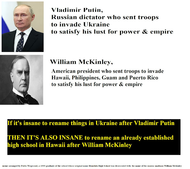 Vladmir Putin, Russian dictator who sent troops to invade Ukraine to satisfy his lust for power & empire.  William McKinley, American president who sent troops to invade Hawaii, Philippines, Guam and Puerto Rico to satisfy his lust for power & empire.  It it's insane to rename things in Ukraine after Vladimir Putin, THEN IT'S ALSO INSANE to rename an already established high school in Hawaii after William McKinley.