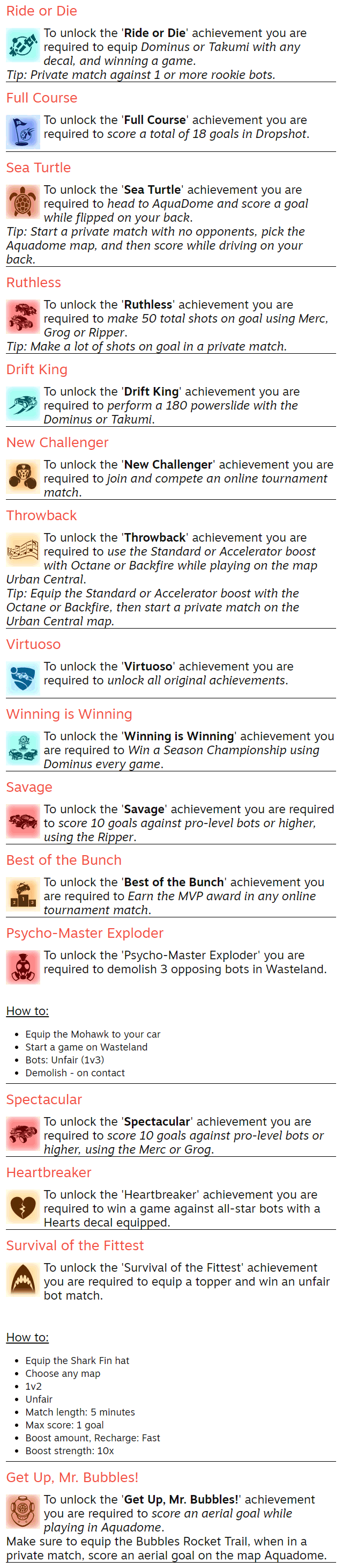 Ride or Die To unlock the 'Ride or Die' achievement you are required to equip Dominus or Takumi with any decal, and winning a game. Tip: Private match against 1 or more rookie bots. Full Course To unlock the 'Full Course' achievement you are required to score a total of 18 goals in Dropshot. Sea Turtle To unlock the 'Sea Turtle' achievement you are required to head to AquaDome and score a goal while flipped on your back. Tip: Start a private match with no opponents, pick the Aquadome map, and then score while driving on your back. Ruthless To unlock the 'Ruthless' achievement you are required to make 50 total shots on goal using Merc, Grog or Ripper. Tip: Make a lot of shots on goal in a private match. Drift King To unlock the 'Drift King' achievement you are required to perform a 180 powerslide with the Dominus or Takumi. New Challenger To unlock the 'New Challenger' achievement you are required to join and compete an online tournament match. Throwback To unlock the 'Throwback' achievement you are required to use the Standard or Accelerator boost with Octane or Backfire while playing on the map Urban Central. Tip: Equip the Standard or Accelerator boost with the Octane or Backfire, then start a private match on the Urban Central map. Virtuoso To unlock the 'Virtuoso' achievement you are required to unlock all original achievements. Winning is Winning To unlock the 'Winning is Winning' achievement you are required to Win a Season Championship using Dominus every game. Savage To unlock the 'Savage' achievement you are required to score 10 goals against pro-level bots or higher, using the Ripper. Best of the Bunch To unlock the 'Best of the Bunch' achievement you are required to Earn the MVP award in any online tournament match. Psycho-Master Exploder To unlock the 'Psycho-Master Exploder' you are required to demolish 3 opposing bots in Wasteland.   How to: Equip the Mohawk to your car Start a game on Wasteland Bots: Unfair (1v3) Demolish - on contact Spectacular To unlock the 'Spectacular' achievement you are required to score 10 goals against pro-level bots or higher, using the Merc or Grog. Heartbreaker To unlock the 'Heartbreaker' achievement you are required to win a game against all-star bots with a Hearts decal equipped. Survival of the Fittest To unlock the 'Survival of the Fittest' achievement you are required to equip a topper and win an unfair bot match.   How to: Equip the Shark Fin hat Choose any map 1v2 Unfair Match length: 5 minutes Max score: 1 goal Boost amount, Recharge: Fast Boost strength: 10x Get Up, Mr. Bubbles! To unlock the 'Get Up, Mr. Bubbles!' achievement you are required to score an aerial goal while playing in Aquadome. Make sure to equip the Bubbles Rocket Trail, when in a private match, score an aerial goal on the map Aquadome.