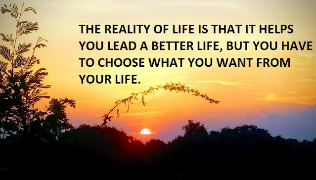 THE REALITY OF LIFE IS THAT IT HELPS YOU LEAD A BETTER LIFE, BUT YOU HAVE TO CHOOSE WHAT YOU WANT FROM YOUR LIFE.