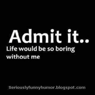 Admit it, life would be so boring without me