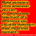 Make someone smile whenever you can, you never know how much of a difference you could be making in their life at that moment. 