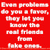 Even problems do you a favor, they let you know the real friends from fake ones. 