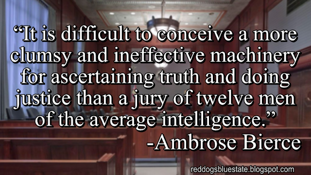 “It is difficult to conceive a more clumsy and ineffective machinery for ascertaining truth and doing justice than a jury of twelve men of the average intelligence[.]” -Ambrose Bierce