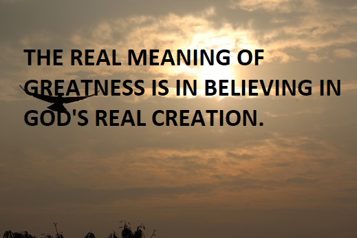THE REAL MEANING OF GREATNESS IS IN BELIEVING IN GOD'S REAL CREATION.