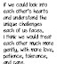 If we could look into  each other's hearts  and understand the  unique challenges  each of us faces,  i think we would treat  each other much more  gently, with more love,  patience, tolerance,  and care.