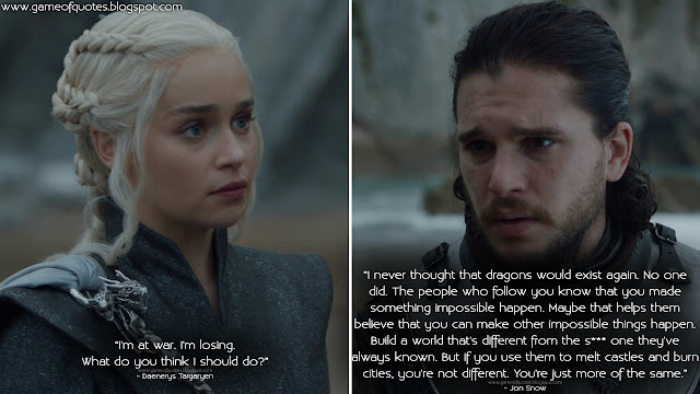 Daenerys Targaryen: I'm at war. I'm losing. What do you think I should do? Jon Snow: I never thought that dragons would exist again. No one did. The people who follow you know that you made something impossible happen. Maybe that helps them believe that you can make other impossible things happen. Build a world that's different from the s*** one they've always known. But if you use them to melt castles and burn cities, you're not different. You're just more of the same.