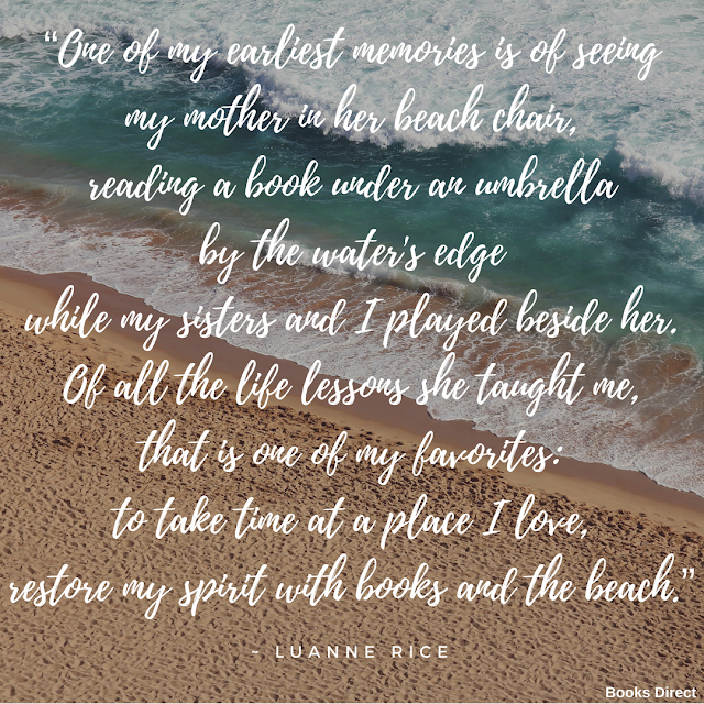 “One of my earliest memories is of seeing my mother in her beach chair, reading a book under an umbrella by the water's edge while my sisters and I played beside her. Of all the life lessons she taught me, that is one of my favorites: to take time at a place I love, restore my spirit with books and the beach.”  ~ Luanne Rice