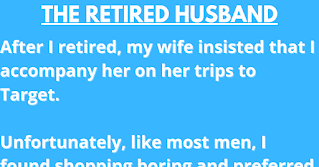 The Retired Husband  After I retired, my wife insisted that I accompany her on her trips to Target.    Unfortunately, like most men, I found shopping boring and preferred to get in and get out. Equally unfortunate, my wife is like most women - she loves to browse.    Yesterday my dear wife received the following letter from the local Target:    Dear Mrs. Harris,    Over the past six months, your husband has caused quite a commotion in our store. We cannot tolerate this behavior and have been forced to ban both of you from the store. Our complaints against your husband, Mr. Harris, are listed below and are documented by our video surveillance cameras:    June 15: He took 24 boxes of condoms and randomly put them in other people’s carts when they weren’t looking.  July 2: Set all the alarm clocks in Housewares to go off at 5-minute intervals.  July 7: He made a trail of tomato juice on the floor leading to the women’s restroom.  July 19: Walked up to an employee and told her in an official voice, ‘Code 3 in Housewares. Get on it right away’. This caused the employee to leave her assigned station and receive a reprimand from her Supervisor that in turn resulted with a union grievance, causing management to lose time and costing the company money.  August 4: Went to the Service Desk and tried to put a bag of M&Ms on layaway.  August 14: Moved a ‘CAUTION - WET FLOOR’ sign to a carpeted area.  August 15: Set up a tent in the camping department and told the children shoppers he’d invite them in if they would bring pillows and blankets from the bedding department to which twenty children obliged.  August 23: When a clerk asked if they could help him he began crying and screamed, ‘Why can’t you people just leave me alone?’ EMTs were called.  September 4: Looked right into the security camera and used it as a mirror while he picked his nose.  September 10: While handling guns in the hunting department, he asked the clerk where the antidepressants were.  October 3: Darted around the store suspiciously while loudly humming the ‘ Mission Impossible’ theme.  October 6: In the auto department, he practiced his ‘Madonna look’ by using different sizes of funnels.  October 18: Hid in a clothing rack and when people browsed through, yelled ‘PICK ME! PICK ME!’  October 21: When an announcement came over the loudspeaker, he assumed a fetal position and screamed ‘OH NO! IT’S THOSE VOICES AGAIN!’  And last, but not least:    October 23: Went into a fitting room, shut the door, waited awhile, then yelled very loudly, ‘Hey! There’s no toilet paper in here.’  One of the clerks passed out.