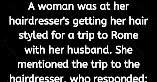 A woman was at her hairdresser's getting her hair styled for a trip to Rome with her husband.. She mentioned the trip to the hairdresser, who responded:    " Rome ? Why would anyone want to go there? It's crowded and dirty.. You're crazy to go to Rome . So, how are you getting there?"    "We're taking Aer lingus" was the reply. "We got a great rate!"    "Aer Lingus?" exclaimed the hairdresser." That's a terrible airline. Their planes are old, their flight attendants are ugly, and they're always late. So, where are you staying in Rome ?"    "We'll be at this exclusive little place over on Rome 's Tiber River called Teste."    "Don't go any further. I know that place. Everybody thinks its gonna be something special and exclusive, but it's really a dump."    "We're going to go to see the Vatican and maybe get to see the Pope.."    "That's rich," laughed the hairdresser. You and a million other people trying to see him. He'll look the size of an ant. Boy, good luck on this lousy trip of yours. You're going to need it."    A month later, the woman again came in for a hairdo. The hairdresser asked her about her trip to me .    "It was wonderful," explained the woman, "not only were we on time in one of Aer Lingus's brand new planes, but it was overbooked, and they bumped us up to Premier Class. The food and wine were wonderful, and I had a handsome 28-year-old steward who waited on me hand and foot.    And the hotel was great! They'd just finished a multi million remodeling job, and now it's a jewel, the finest hotel in the city. They, too, were overbooked, so they apologized and gave us their owner's suite at no extra charge!"    "Well," muttered the hairdresser, "that's all well and good, but I know you didn't get to see the Pope."    "Actually, we were quite lucky, because as we toured the Vatican , a Swiss Guard tapped me on the shoulder, and explained that the Pope likes to meet some of the visitors, and if I'd be so kind as to step into his private room and wait, the Pope would personally greet me.    Sure enough, five minutes later, the Pope walked through the door and shook my hand! I knelt down and he spoke a few words to me."    "Oh, really! What'd he say ?"    He said: "Who f***ed up your hair?"