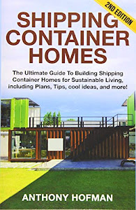 Shipping Container Homes: The Ultimate Guide To Building Shipping Container Homes For Sustainable Living, Including Plans, Tips, Cool Ideas, And More!