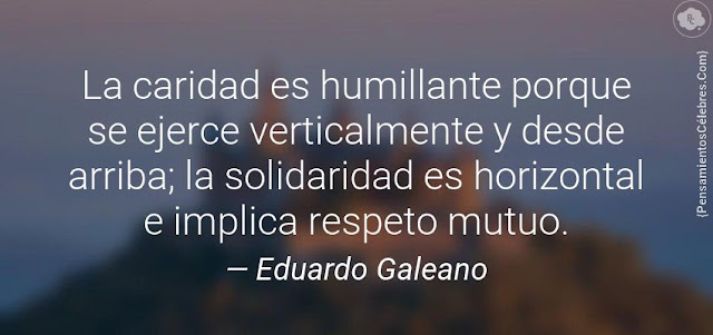 "La caridad es humillante porque se ejerce verticalmente y desde arriba; la solidaridad es horizontal e implica respeto mutuo." Mejores frases de Eduardo Galeano