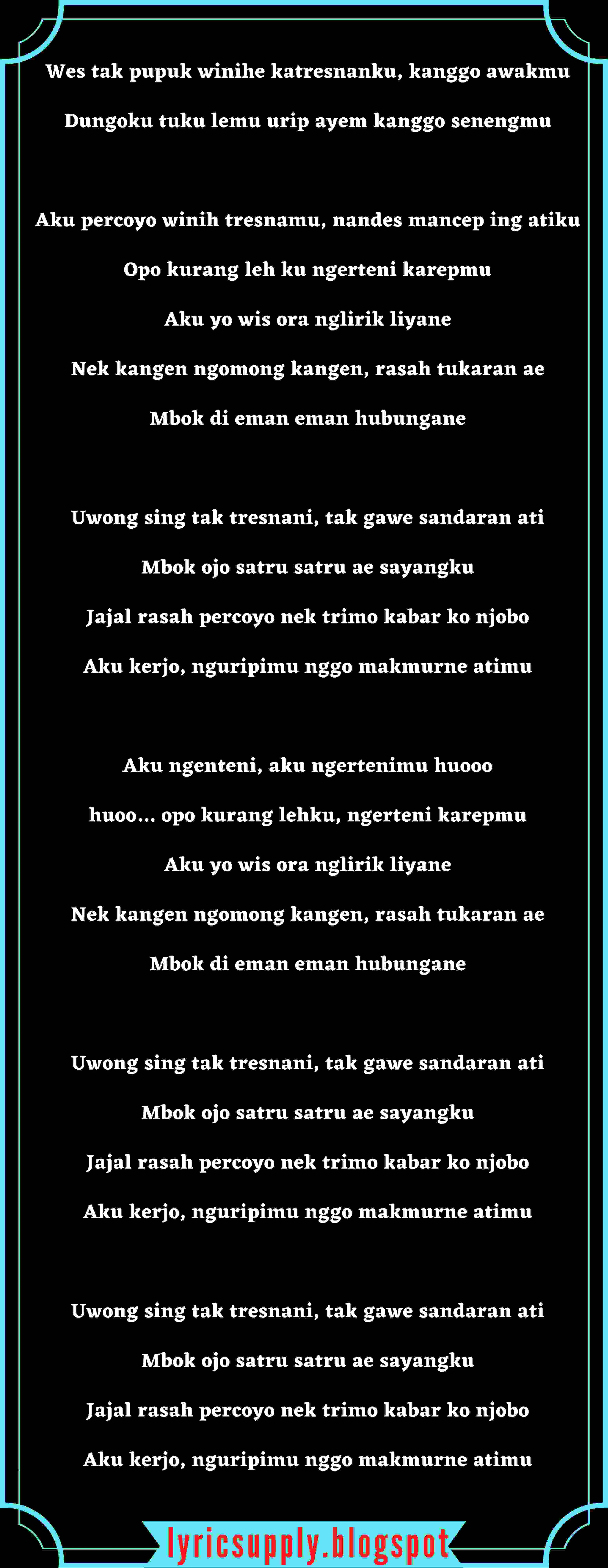 Wes tak pupuk winihe katresnanku, kanggo awakmu Dungoku tuku lemu urip ayem kanggo senengmu  Aku percoyo winih tresnamu, nandes mancep ing atiku Opo kurang leh ku ngerteni karepmu Aku yo wis ora nglirik liyane Nek kangen ngomong kangen, rasah tukaran ae Mbok di eman eman hubungane  Uwong sing tak tresnani, tak gawe sandaran ati Mbok ojo satru satru ae sayangku Jajal rasah percoyo nek trimo kabar ko njobo Aku kerjo, nguripimu nggo makmurne atimu  Aku ngenteni, aku ngertenimu huooo huoo… opo kurang lehku, ngerteni karepmu Aku yo wis ora nglirik liyane Nek kangen ngomong kangen, rasah tukaran ae Mbok di eman eman hubungane  Uwong sing tak tresnani, tak gawe sandaran ati Mbok ojo satru satru ae sayangku Jajal rasah percoyo nek trimo kabar ko njobo Aku kerjo, nguripimu nggo makmurne atimu   Uwong sing tak tresnani, tak gawe sandaran ati Mbok ojo satru satru ae sayangku Jajal rasah percoyo nek trimo kabar ko njobo Aku kerjo, nguripimu nggo makmurne atimu