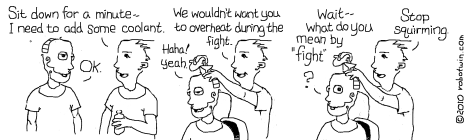 Bobby: Sit down for a minute-- I need to add some coolant. Robotwin: OK. Bobby(while pouring coolant into Robby's head): We wouldn't want you to overheat during the fight. Robotwin: Haha! Yeah. Robotwin(surprised): Wait-- what do you mean by fight? Bobby: Stop squirming.