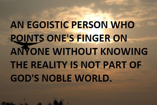 AN EGOISTIC PERSON WHO POINTS ONE'S FINGER ON ANYONE WITHOUT KNOWING THE REALITY IS NOT PART OF GOD'S NOBLE WORLD.