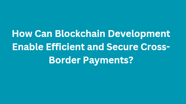 How Can Blockchain Development Enable Efficient and Secure Cross-Border Payments?