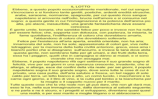 IL LOTTO Ebbene, a questo popolo eccezionalmente meridionale, nel cui sangue s'incrociano e si fondono tante gentili, poetiche, ardenti eredità etrusche, arabe, saracene, normanne, spagnuole, per cui questo ricco sangue napoletano si arroventa nell'odio, brucia nell'amore e si consuma nel sogno: a questa gente in cui l'immaginazione è la potenza dell'anima più alta, più alacre, inesauribile, una grande fantasticheria deve essere concessa. È gente umile, bonaria, che sarebbe felice per poco e invece non ha nulla per essere felice; che, sopporta con dolcezza, con pazienza, la miseria, la fame quotidiana, l'indifferenza di coloro che dovrebbero amarla, l'abbandono di coloro che dovrebbero sollevarla. Felice per l'esistenza all'aria aperta, eredità orientale, non ha aria; innamorata del sole, non ha sole; appassionata di colori gai, vive nella tetraggine; per la memoria della bella civiltà anteriore, greca, essa ama i bianchi portici che si disegnano  sull'azzurro, e invece le tane dove abita questa gente, non sembrano fatte per gli umani, e dei frutti della terra, essa ha i peggiori, quelli che in campagna si dànno ai maiali; e vi sono vivande che non assaggia mai. Ebbene, il popolo napoletano rifà ogni settimana il suo grande sogno di felicità, vive per sei giorni in una speranza crescente, invadente, che si allarga, si allarga, esce dai confini della vita reale: per sei giorni, il popolo napoletano sogna il suo grande sogno, dove sono tutte le cose di cui è privato, una casa pulita, dell'aria salubre e fresca, un bel raggio di sole caldo per terra, un letto bianco e alto, un comò lucido, i maccheroni e la carne ogni giorno, e il litro di vino, e la culla pel bimbo e la biancheria per la moglie e il cappello nuovo per il marito. Tutte queste cose che la vita reale non gli può dare, che non gli darà mai, esso le ha, nella sua immaginazione, dalla domenica al sabato seguente; e ne parla e ne è sicuro, e i progetti si sviluppano, diventano quasi quasi una realtà, e per essi marito e moglie litigano o si abbracciano.