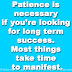 Patience is necessary if you’re looking for long term success. Most things take time to manifest.