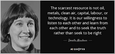 The scarcest resource is not oil, metals, clean air, capital, labour, or technology. It is our willingness to listen to each other and learn from each other and to seek the truth rather than seek to be right ~ Donella Meadows