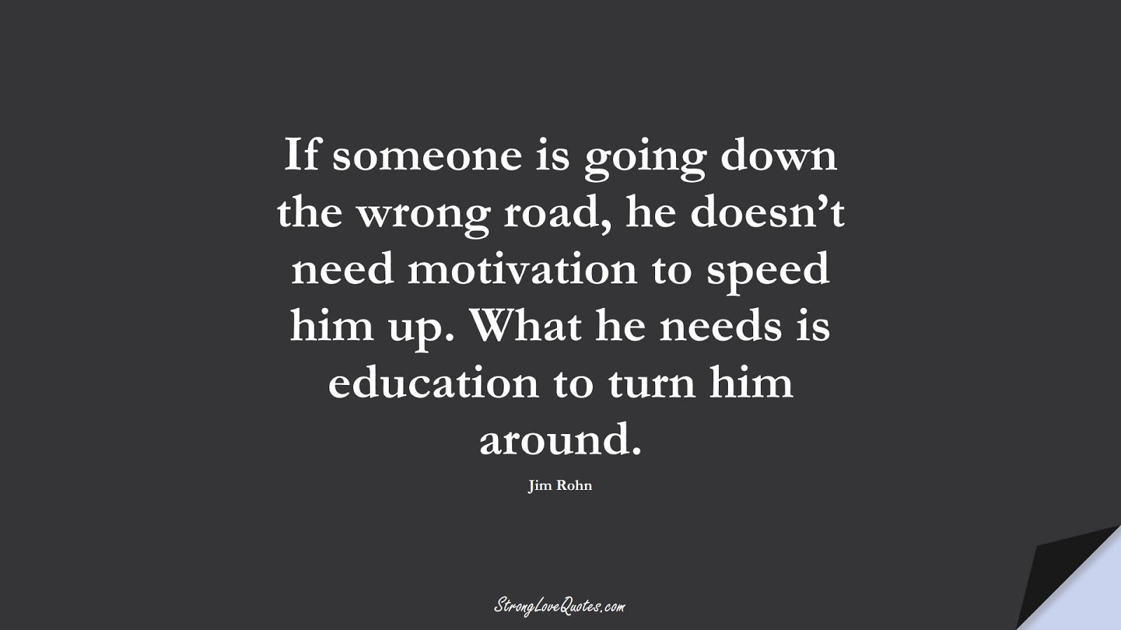 If someone is going down the wrong road, he doesn’t need motivation to speed him up. What he needs is education to turn him around. (Jim Rohn);  #EducationQuotes