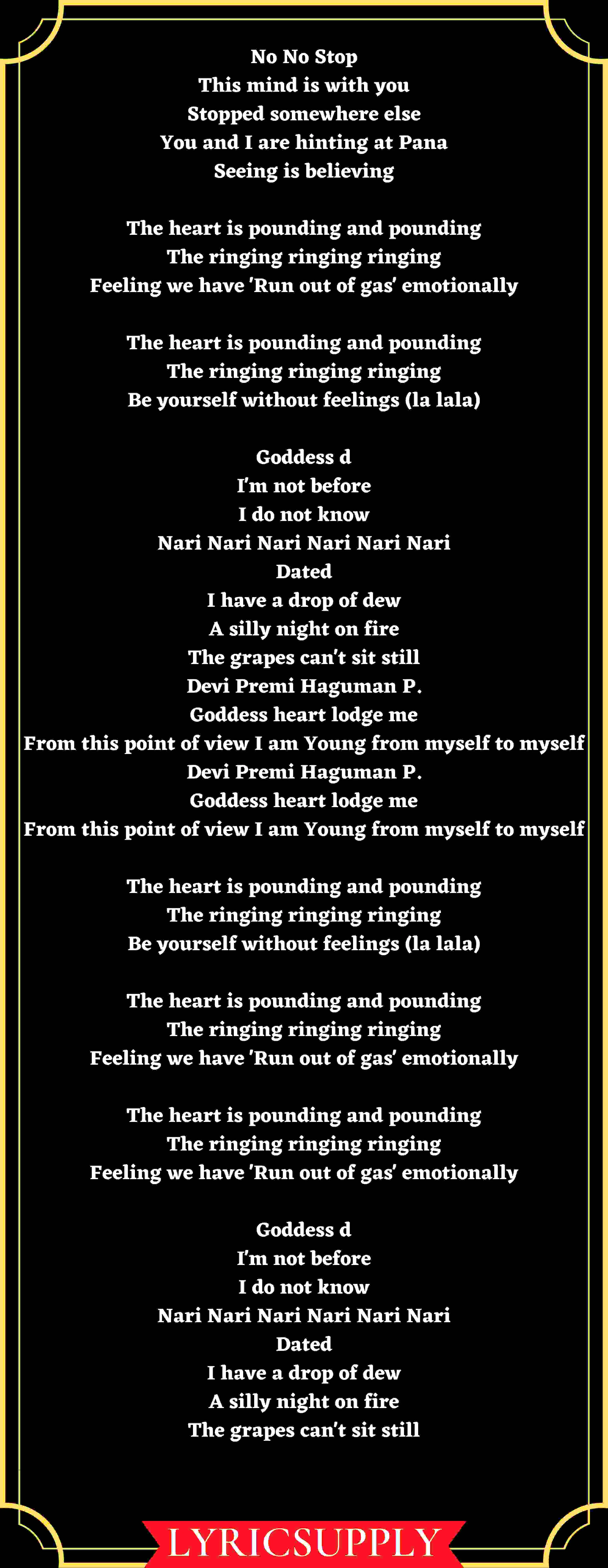 No No Stop This mind is with you Stopped somewhere else You and I are hinting at Pana Seeing is believing  The heart is pounding and pounding The ringing ringing ringing Feeling we have 'Run out of gas' emotionally  The heart is pounding and pounding The ringing ringing ringing Be yourself without feelings (la lala)  Goddess d I'm not before I do not know Nari Nari Nari Nari Nari Nari Dated I have a drop of dew A silly night on fire The grapes can't sit still Devi Premi Haguman P. Goddess heart lodge me From this point of view I am Young from myself to myself Devi Premi Haguman P. Goddess heart lodge me From this point of view I am Young from myself to myself  The heart is pounding and pounding The ringing ringing ringing Be yourself without feelings (la lala)  The heart is pounding and pounding The ringing ringing ringing Feeling we have 'Run out of gas' emotionally  The heart is pounding and pounding The ringing ringing ringing Feeling we have 'Run out of gas' emotionally  Goddess d I'm not before I do not know Nari Nari Nari Nari Nari Nari Dated I have a drop of dew A silly night on fire The grapes can't sit still