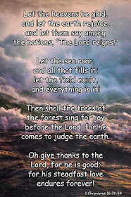 Let the heavens be glad, and let the earth rejoice, and let them say among the nations, “The Lord reigns!” Let the sea roar, and all that fills it; let the field exult, and everything in it! Then shall the trees of the forest sing for joy before the Lord, for he comes to judge the earth. Oh give thanks to the Lord, for he is good; for his steadfast love endures forever! - 1 Chronicles 16:31–34 
