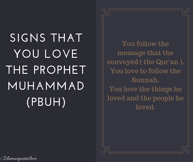  Signs That You Love the Prophet Muhammad (PBUH)   As Muslims, we are commanded to love the Messenger (salAllaahu ‘alayhi wasallam) and to follow in his path without religious deviations or innovations, in order to worship Allah (subhaanahu wa ta’aala) in the way that He commanded. Sometimes, unfortunately, our claims of love fall short, and thus there are signs that we can reflect on in order to analyze how much love we truly have for the greatest human being to walk this earth, peace and blessings be upon him.   Following are at least six signs that you love Prophet Muhammad (salAllaahu ‘alayhi wasallam):   1. You follow the message that he conveyed (the Qur’an)  This entails reciting, studying, and implementing the rulings of the Creator that were revealed through His Messenger. Belief in the divine scripture is just one part of faith; implementing its rulings in your life is another.   Action item: study the Qur’an on a daily basis. Recite, understand, implement, and memorize what you can.    2. You love to follow the Sunnah  Every individual will vary in their love of the Sunnah and thus their love of the Messenger (salAllaahu ‘alayhi wasallam). The more you love the Sunnah, the more you’ll try to implement it in your life. You’ll never hear the words “It’s just a sunnah” coming out of your mouth, primarily because you’ll do anything to follow his path. Instead, every time you learn about a sunnah, you’ll be eager to implement it in your life. When you learn that something contradicts the Sunnah, you tend to stay away from it lest you fall into religious innovation. You also ensure that what you’re doing on a daily basis is legitimate and has some basis in the Qur’an or Sunnah.   Action item: study the Sunnah from an authentic source and implement it into your life.   3. You study his Seerah and encourage others to do so   Every Muslim should study the biography of the Prophet (salAllaahu ‘alayhi wasallam); his compassion, his love, his dedication, his sincerity, his beauty, his exalted character, his concern for his ummah, and what he went through to convey this message to the rest of the world. The companions used to teach their children the Seerah from a young age. This is one of the greatest signs you love the Messenger (salAllaahu ‘alayhi wasallam) because you want to know more about him and his life, and oftentimes you’ll see those who love him study the seerah multiple times.   Action Item: Study the Seerah from a reputable, authentic source. You have so many resources in this day and age that there’s no excuse for not reading a summarized version of the Seerah or listening to a video series. Furthermore, encourage your family and friends to also study the seerah and share gems from your studies in order to encourage others.    4. You ask Allah to send prayers upon him often   Saying “Allahumma sallee ‘ala Muhammad” in any of its appropriate variations is asking Allah to send peace and blessings and mercy upon the beloved Messenger, and every time you do it, Allah (swt) will send upon you 10 times the blessings and mercy in your life. Furthermore, every time you send salutations upon him, an angel appointed next to the Messenger (salAllaahu ‘alayhi wasallam) conveys your prayers to him. Finally, the more you send prayers upon him, the closer you’ll be to him on the Day of Resurrection and the more of his intercession you’ll have on that severe day.   Action Item: Try to at least begin the basic habit of sending 10 prayers upon him in the morning and 10 in the evening and work your way up from there throughout the day and night, especially every time you remember him or when his name is mentioned, (salAllahu ‘alayhi wasallam).   5. You love the things he loved and the people he loved  This includes acts of worship (fasting Mondays and Thursdays or praying at night) and countless sunnan (such as using the miswak) as well as the people he loved and those who loved him, such as Abu Bakr, Umar, Uthman, Ali, his entire family, and the companions in general. This is a litmus test for many who claim to love the Messenger but believe in fabrications against his noble companions.  6. You frequently remember his life and wish to be with him   When you love someone, you find yourself thinking about them often. The more you love the Messenger of Allah (salAllaahu ‘alayhi wasallam), the more you’ll refer back to his life and the more you’ll pray that Allah grants you reunion with him in the Hereafter, in the highest levels of Paradise.   O Allah, grant us true and complete love for your Messenger and his Sunnah and allow us to be upon his path in this life and to rejoice with him in the next life. Ameen! Email This BlogThis! Share to Twitter Share to Facebook Share to Pinterest