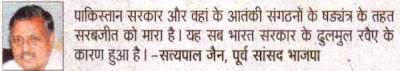 पाकिस्तान सरकार और वहां के आतंकी संगठनों के षड़यंत्र के तहत सरबजीत को मारा है। यह सब भारत सरकार के ढुलमुल रवैए के कारण हुआ है। - सत्य पाल जैन, पूर्व सांसद भाजपा