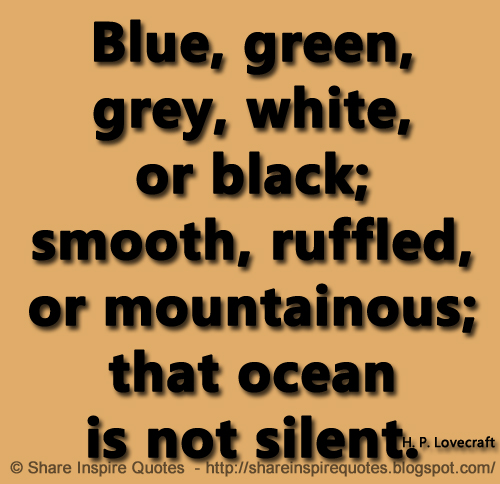 Blue, green, grey, white, or black; smooth, ruffled, or mountainous; that ocean is not silent. ~ H. P. Lovecraft