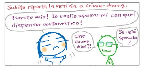 Subito riporta la notizia a Giova-chang. Marito mio! Io voglio sposarmi con quel dispensar automatico! Che caz*o dici?! Sei già' sposata!