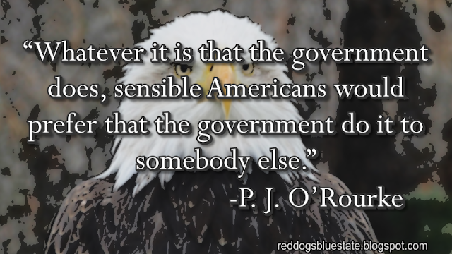 “Whatever it is that the government does, sensible Americans would prefer that the government do it to somebody else.” -P. J. O’Rourke