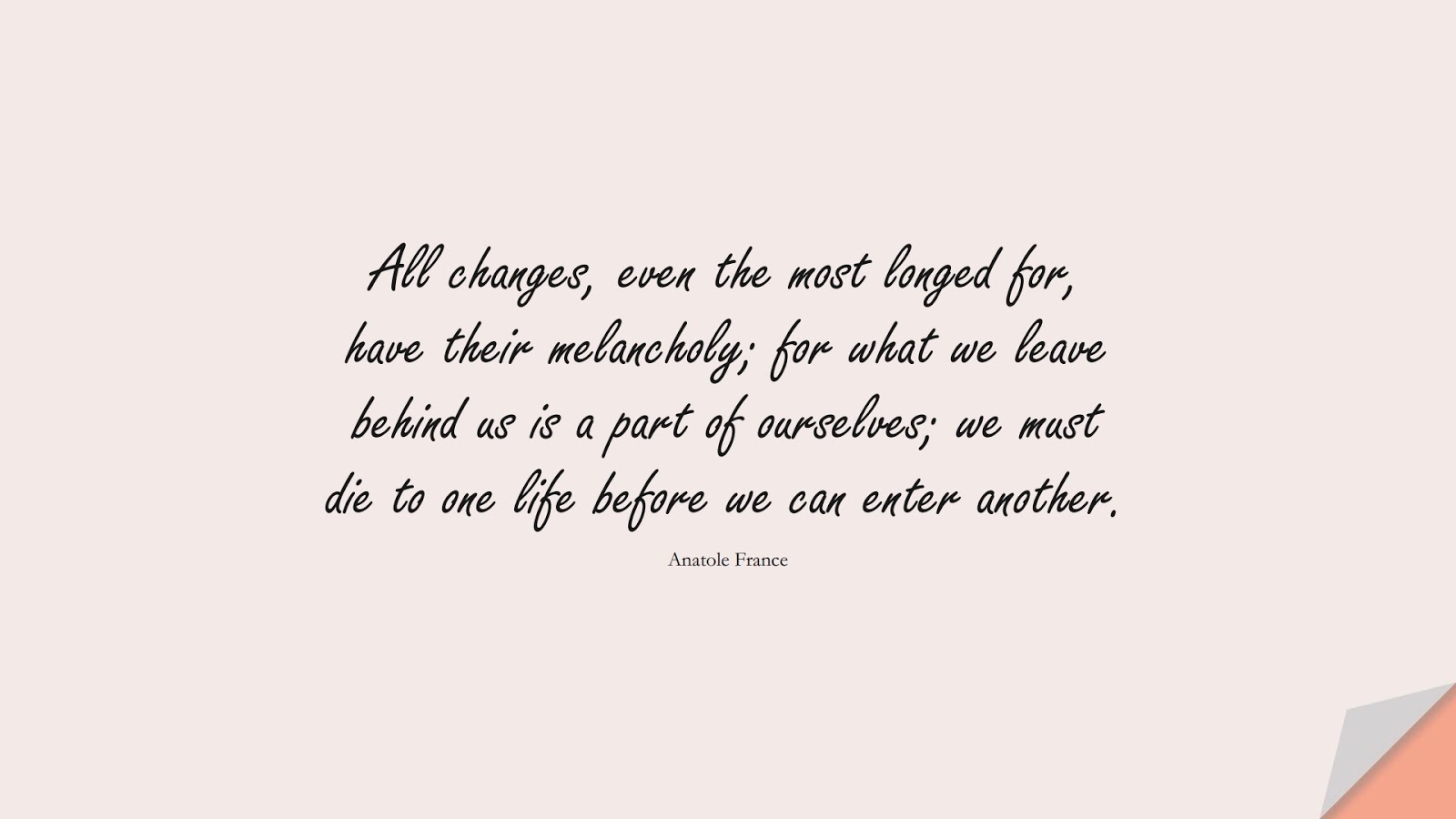 All changes, even the most longed for, have their melancholy; for what we leave behind us is a part of ourselves; we must die to one life before we can enter another. (Anatole France);  #ChangeQuotes