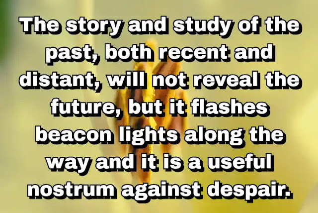 "The story and study of the past, both recent and distant, will not reveal the future, but it flashes beacon lights along the way and it is a useful nostrum against despair." ~ Barbara Tuchman
