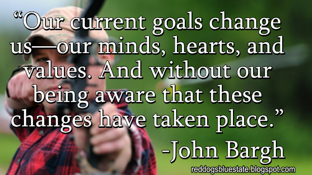 “Our current goals change us—our minds, hearts, and values. And without our being aware that these changes have taken place.” -John Bargh