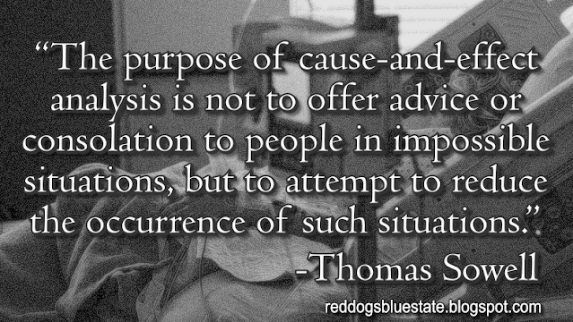 “The purpose of cause-and-effect analysis is not to offer advice or consolation to people in impossible situations, but to attempt to reduce the occurrence of such situations.” -Thomas Sowell