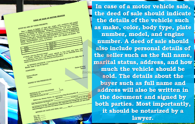 You probably hear the term "deed of sale".  It could define whether your transaction of selling or buying a motor vehicle can be smooth and hassle free or the other way around. Just a piece of paper but plays a very important role in these kind of transactions. You need to pay extra attention to save yourself from lawsuits in the future.    What is a deed of sale?  Deed of sale is a document showing sale of personal property. The deed of sale is a legal, binding document proving that both buyer and seller have reached an agreement of sale or purchase of an movable property.               In case of a motor vehicle sale,the deed of sale should indicate the details of the vehicle such as make, color, body type, plate number, model, and engine number. A deed of sale should  also include personal details of the seller such as the full name, marital status, address, and how much the vehicle should be sold. Moreover, details about the buyer such as full name and address will also be written in the document and signed by both parties. Most importantly,this should be notarized by a lawyer.  On the legal basis, the buyers are required to register the vehicle at the Land Transportation Office (LTO) once it changes ownership. However, a practice wherein the details of the buyer are left blank  exists, which is called an open deed of sale.   For those who are in the car buy and sell business, it is always handy because it saves them time and money to have a vehicle registered only to sell it after a while.      Just a friendly reminder, if you are planning on venturing to selling or buying  cars, avoid using an open deed of sale at all times.  Although it may serve as a binding contract between the buyer and seller, the vehicle will technically remain in the ownership of the seller until the buyer decides to register it under their name.  It means that the seller will be responsible in case the buyer gets involved in a hit and run accident or similar cases.  If you are on the buying side, the deed of sale must be settled as soon as possible to get full ownership and save yourself from the hassle of finding the previous owner. You don't want to have such problems in the future, right?   It's just one of the important things you should be aware of when buying a pre-owned car. It could minimize the time you spend to settle your documents while keeping yourself away from any trouble with your hard-earned money and your reputation at stake.   RECOMMENDED:  BEFORE YOU GET MARRIED,BE AWARE OF THIS  ISRAEL TO HIRE HUNDREDS OF FILIPINOS FOR HOTEL JOBS  MALLS WITH OSSCO AND OTHER GOVERNMENT SERVICES  DOMESTIC ABUSE EXPOSED ON SOCIAL MEDIA  HSW IN KUWAIT: NO SALARY FOR 9 YEARS  DEATH COMPENSATION FOR SAUDI EXPATS  ON JAKATIA PAWA'S EXECUTION: "WE DID EVERYTHING.." -DFA  BELLO ASSURES DECISION ON MORATORIUM MAY COME OUT ANYTIME SOON  SEN. JOEL VILLANUEVA  SUPPORTS DEPLOYMENT BAN ON HSWS IN KUWAIT  AT LEAST 71 OFWS ON DEATH ROW ABROAD  DEPLOYMENT MORATORIUM, NOW! -OFW GROUPS  BE CAREFUL HOW YOU TREAT YOUR HSWS  PRESIDENT DUTERTE WILL VISIT UAE AND KSA, HERE'S WHY  MANPOWER AGENCIES AND RECRUITMENT COMPANIES TO BE HIT DIRECTLY BY HSW DEPLOYMENT MORATORIUM IN KUWAIT  UAE TO START IMPLEMENTING 5%VAT STARTING 2018  REMEMBER THIS 7 THINGS IF YOU ARE APPLYING FOR HOUSEKEEPING JOB IN JAPAN  KENYA , THE LEAST TOXIC COUNTRY IN THE WORLD; SAUDI ARABIA, MOST TOXIC   "JUNIOR CITIZEN "  BILL TO BENEFIT POOR FAMILIES