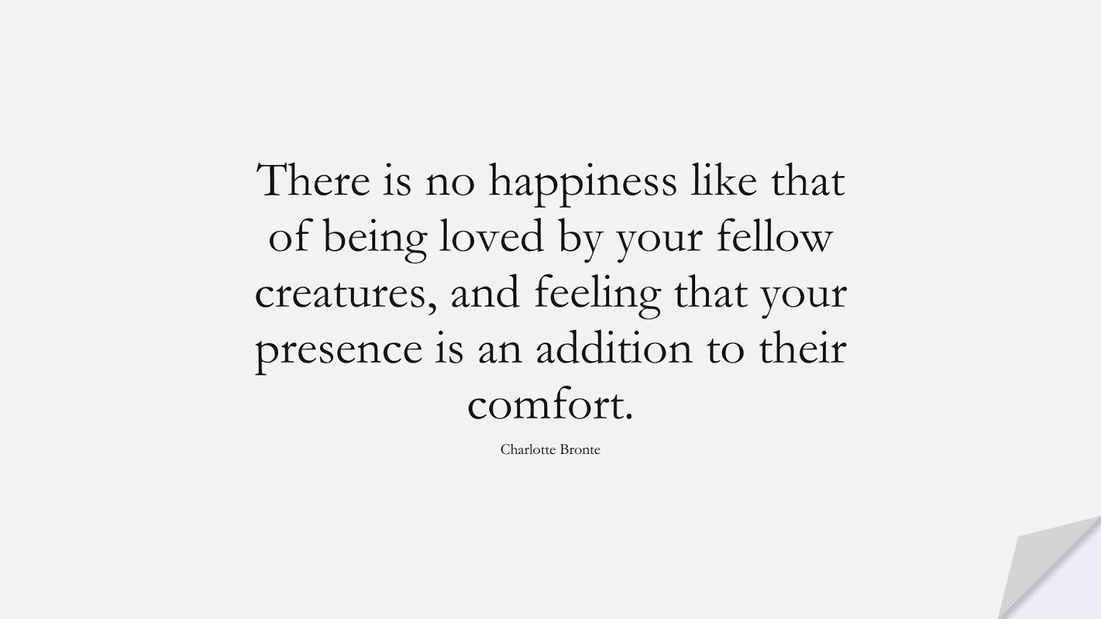 There is no happiness like that of being loved by your fellow creatures, and feeling that your presence is an addition to their comfort. (Charlotte Bronte);  #LoveQuotes