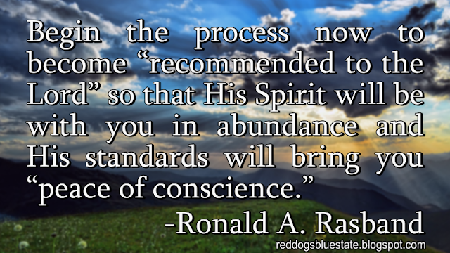 “Begin the process now to become ‘recommended to the Lord’ so that His Spirit will be with you in abundance and His standards will bring you ‘peace of conscience.’” -Ronald A. Rasband