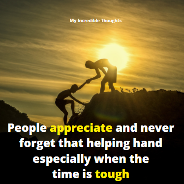 People Appreciate and never forget that helping hand especially when the time is tough 