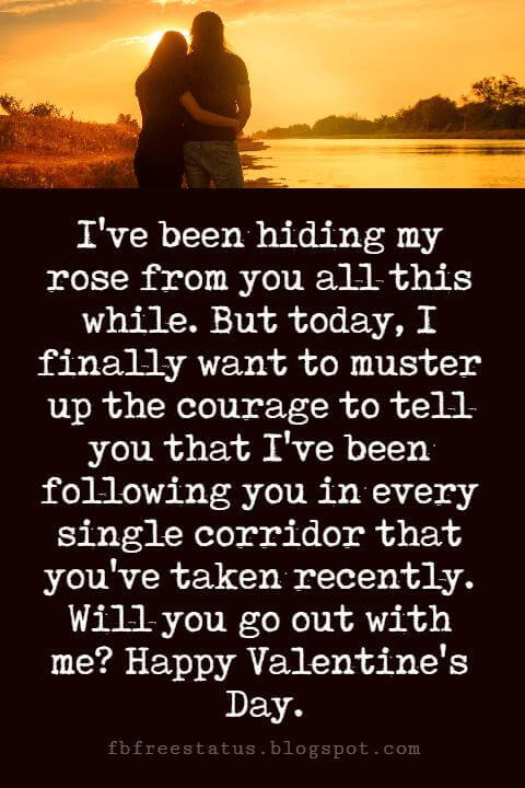 Valentines Day Messages, I've been hiding my rose from you all this while. But today, I finally want to muster up the courage to tell you that I've been following you in every single corridor that you've taken recently. Will you go out with me? Happy Valentine's Day.