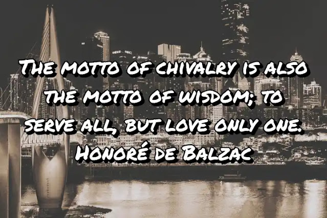 The motto of chivalry is also the motto of wisdom; to serve all, but love only one. Honoré de Balzac