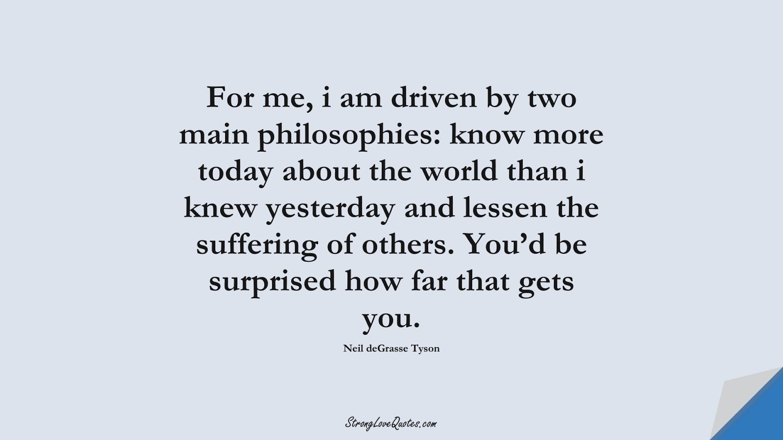 For me, i am driven by two main philosophies: know more today about the world than i knew yesterday and lessen the suffering of others. You’d be surprised how far that gets you. (Neil deGrasse Tyson);  #KnowledgeQuotes