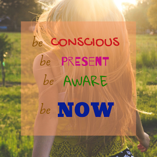 Be conscious. Be present. Be aware. Be now.