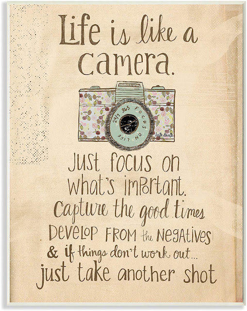 Life is like a camera, just focus on what's important.  Capture the good times   Develop from thenegatives & if thiings don't work out  Just take another shot