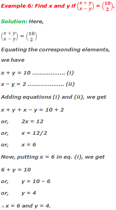 Example 6: Find x and y if (■(x+y@x-y)) = (■(10@2)). Solution: Here, (■(x+y@x-y)) = (■(10@2)) Equating the corresponding elements, we have x + y = 10 ……………… (i) x – y = 2 ……………….. (ii) Adding equations (i) and (ii), we get x + y + x – y = 10 + 2 or,	2x = 12 or,	x = 12/2 or,	x = 6 Now, putting x = 6 in equation (i), we get 6 + y = 10 or,	y = 10 – 6 or,	y = 4 ∴ x = 6 and y = 4.