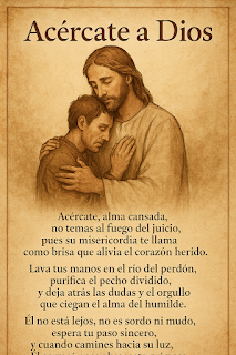 Acércate, alma cansada, no temas al fuego del juicio, pues su misericordia te llama como brisa que alivia el corazón herido.  Lava tus manos en el río del perdón, purifica el pecho dividido, y deja atrás las dudas y el orgullo que ciegan el alma del humilde.  Él no está lejos, no es sordo ni mudo, espera tu paso sincero, y cuando camines hacia su luz, Él correrá para abrazarte primero.
