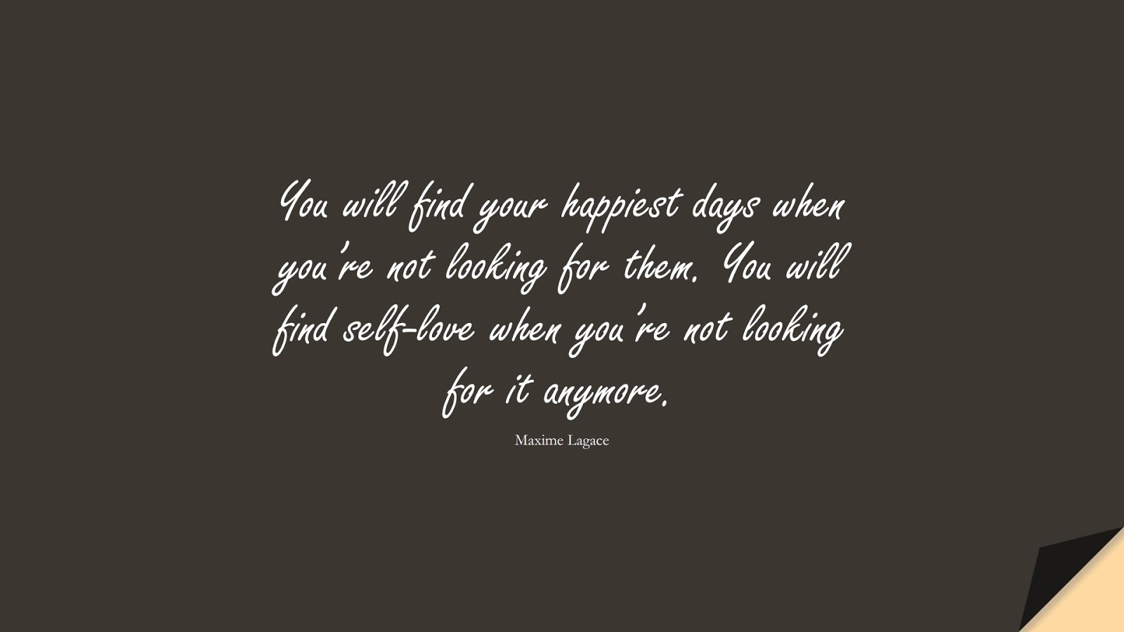 You will find your happiest days when you’re not looking for them. You will find self-love when you’re not looking for it anymore. (Maxime Lagace);  #LoveQuotes